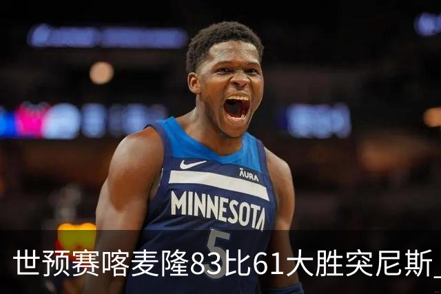 世预赛喀麦隆83比61大胜突尼斯 米西9中6砍19分14板效率值第一