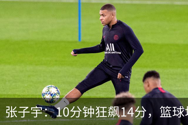 张子宇：10分钟狂飙14分，篮球场上演快闪秀