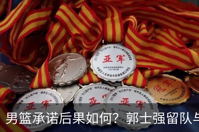 男篮承诺后果如何？郭士强留队与勇气总动员