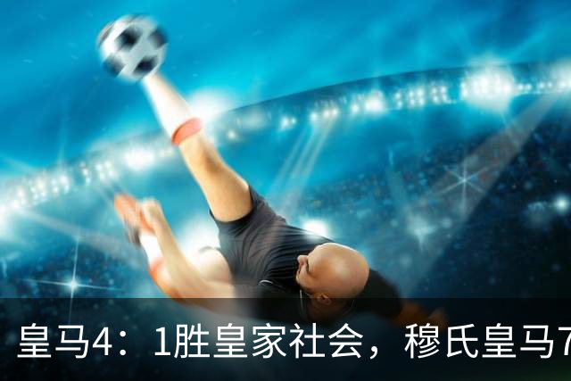皇马4：1胜皇家社会，穆氏皇马7大球星闪耀，1名球员发挥不佳
