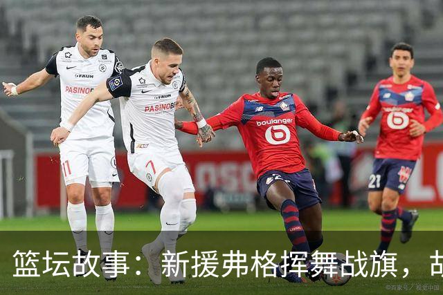 篮坛故事：新援弗格挥舞战旗，胡明轩华丽登场！